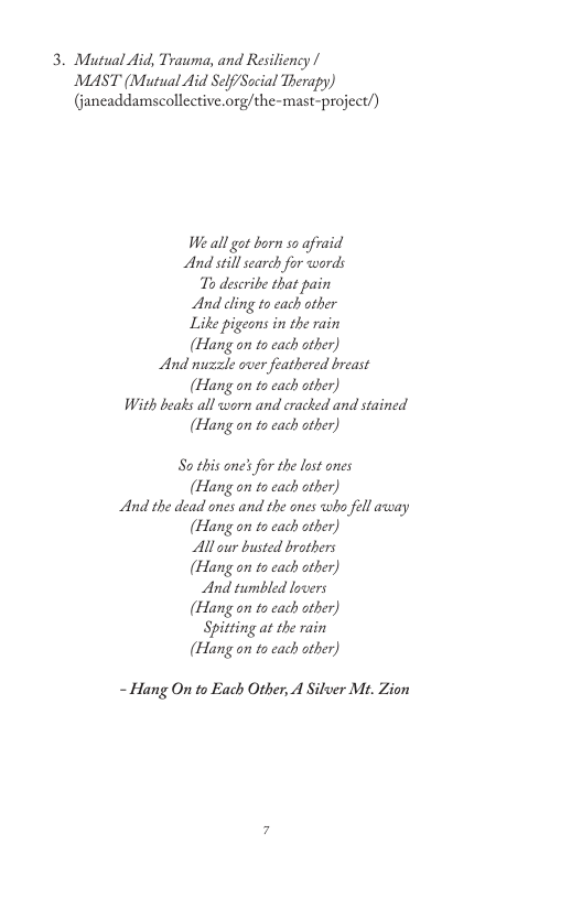 3. Mutual Aid, Trauma, and Resiliency | MAST (Mutual Aid Self/Sacial Therapy) (janeaddamscollective.org/the-mast-project/) W all ot born so afraid And still search for words To describe that pain And cling to each other Like pigeons in the rain (Hang on to cach ather) And nuzzle over feathered breast (Hang on to cach ather) With beats all worn and cracked and stained (Hang on to cach ather) So this one’s for the lost ones (Hang on’to cach ather) And the dead ones and the ones who fell away (Hang on to cach ather) Allour busted brothers (Hang on to cach ather) And tumbled locers (Hang on to cach ather) Sptting at the rain (Hang on to cach ather) - Hang On to Each Other, 4 Silver M. Zion